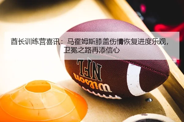 酋长训练营喜讯：马霍姆斯膝盖伤情恢复进度乐观，卫冕之路再添信心